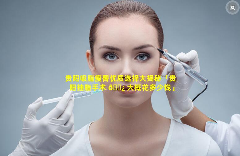 贵阳吸脂瘦臀优质选择大揭秘「贵阳抽脂手术 🌿 大概花多少钱」